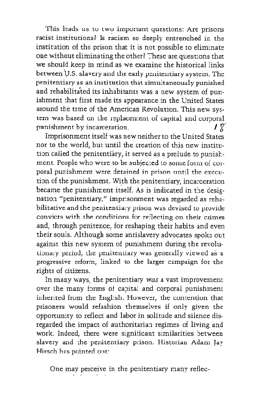 This leads us wo two isnportant questions: Are prisons
racist institutions! Is racism so deeply entrenched in the
institution of the prison that it is not possible to eliminate
one without eliminating the other? These are questions that
‘we should keep in mind as we examine the historical links
between U.S. slavery and the eatly peusiteutiary system, The
penitentiary as an institution that simultaneously punished
and rehabilitéted its inhabitants was a new system of pun-
ishment chat first made its appearance in the United States
around the time of the American Revolution. This new sys-
tem was based on the replacement of capital and corpora
punishment by incarceration. 1a

Imprisonment itself was new neither to the United States,
nor to the world, but until the creation of this new institu-
tion called the penitentiiry, it served as a prelude to punisk-
ment, People who were to be subjec:ed to some form of cor
poral punishment were detained in prison until the execu-
tion of the punishment. With the penitentiary, inca:ceration
became the punishirent itself. As is indicated in the desig-
natioa “penitentiary,” imprisonment was regarded as rehe~
bilitative and the penitentiary prison wes devised te provide
convicts with the conditions for re‘lecting on their crimes
and, through penitence, for reshaping their habits and even
their souls. Although some antislavery advocates spoke out
against this new system of punishment during the revolu-
tionary period, the penitentiary was generally viewed ah a
progressive reform, linked to the larger campaign for the
rights of citizens.

In many ways, the penitentiary was a vast improvement
over the many forms of capital and corporal punishment
inherited from the Englsh, However, the contention that
prisoners would refashion themselves if only given the
opportunity to reflect and labor in solitude and silence dis-
regarded the impact of authoritarian regimes of living and
work, Indeed, there were significant similarities between
slavery and the penitentiary prison. Historian Adam Jay
Hirsch hes pointed ont:

 

 

One may perceive in the penitentiary many reflec-
